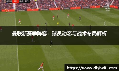 曼联新赛季阵容：球员动态与战术布局解析